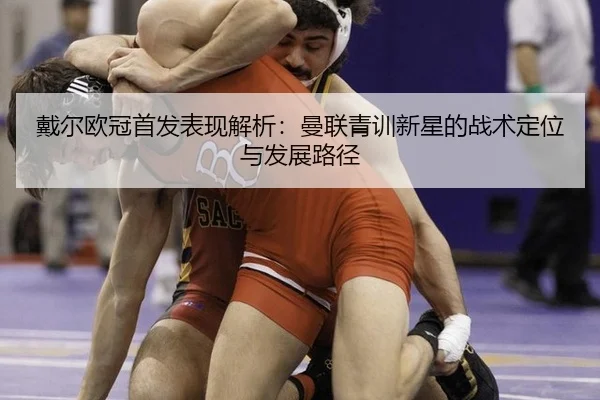 戴尔欧冠首发表现解析：曼联青训新星的战术定位与发展路径