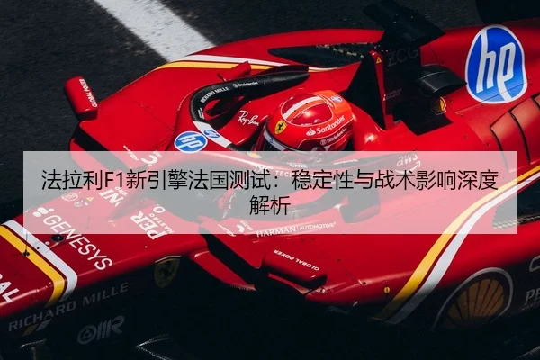 法拉利F1新引擎法国测试：稳定性与战术影响深度解析